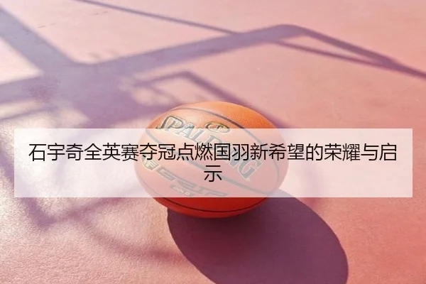 石宇奇全英赛夺冠点燃国羽新希望的荣耀与启示