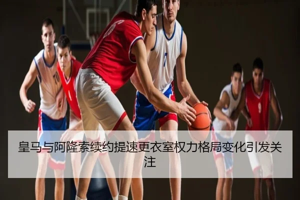 皇马与阿隆索续约提速更衣室权力格局变化引发关注