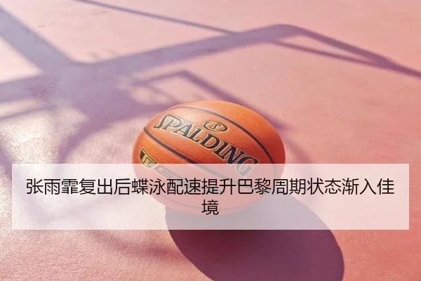 张雨霏复出后蝶泳配速提升巴黎周期状态渐入佳境