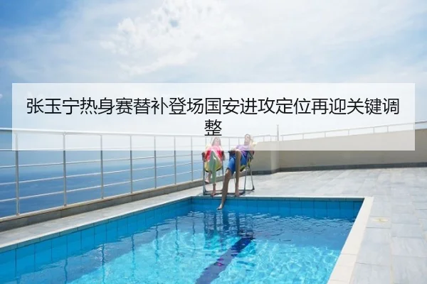 张玉宁热身赛替补登场国安进攻定位再迎关键调整