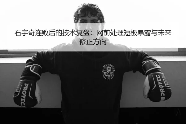 石宇奇连败后的技术复盘：网前处理短板暴露与未来修正方向